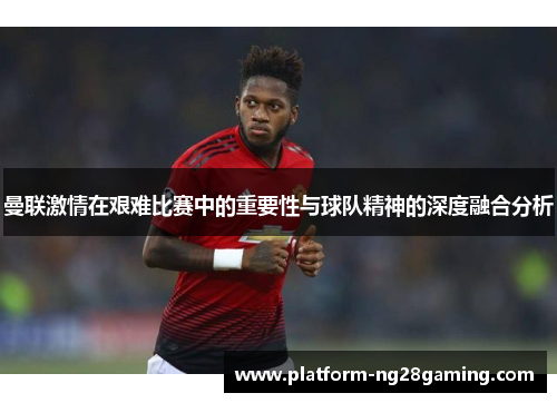 曼联激情在艰难比赛中的重要性与球队精神的深度融合分析
