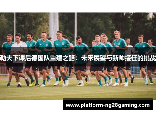 勒夫下课后德国队重建之路:未来展望与新帅接任的挑战 勒夫下课后德国队重建之路:未来展望与新帅接任的挑战