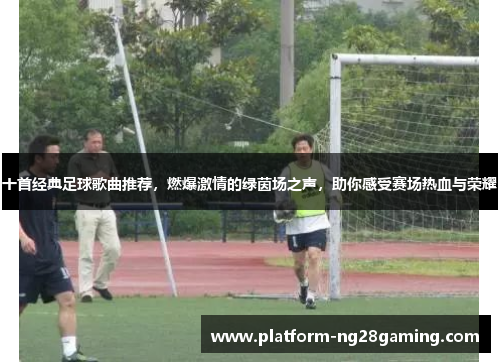十首经典足球歌曲推荐，燃爆激情的绿茵场之声，助你感受赛场热血与荣耀