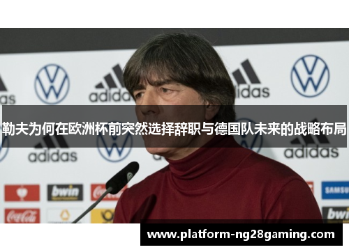 勒夫为何在欧洲杯前突然选择辞职与德国队未来的战略布局