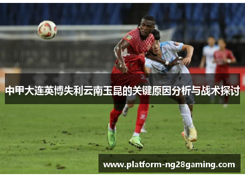 中甲大连英博失利云南玉昆的关键原因分析与战术探讨 中甲大连英博失利云南玉昆的关键原因分析与战术探讨