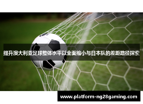 提升澳大利亚足球整体水平以全面缩小与日本队的差距路径探索 提升澳大利亚足球整体水平以全面缩小与日本队的差距路径探索