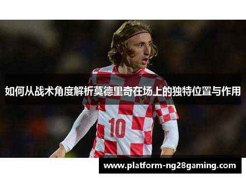 如何从战术角度解析莫德里奇在场上的独特位置与作用 如何从战术角度解析莫德里奇在场上的独特位置与作用