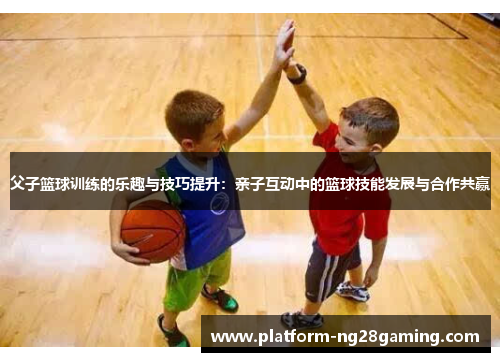 父子篮球训练的乐趣与技巧提升:亲子互动中的篮球技能发展与合作共赢 父子篮球训练的乐趣与技巧提升:亲子互动中的篮球技能发展与合作共赢