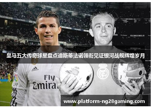 皇马五大传奇球星盘点迪斯蒂法诺领衔见证银河战舰辉煌岁月 皇马五大传奇球星盘点迪斯蒂法诺领衔见证银河战舰辉煌岁月