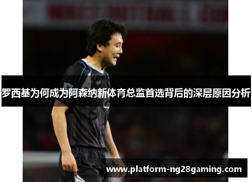 罗西基为何成为阿森纳新体育总监首选背后的深层原因分析