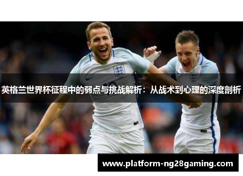 英格兰世界杯征程中的弱点与挑战解析：从战术到心理的深度剖析