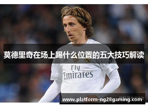 莫德里奇在场上踢什么位置的五大技巧解读 莫德里奇在场上踢什么位置的五大技巧解读
