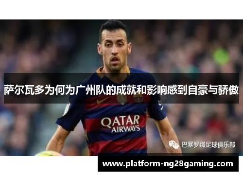 萨尔瓦多为何为广州队的成就和影响感到自豪与骄傲