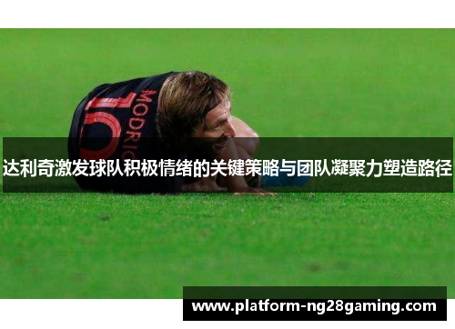 达利奇激发球队积极情绪的关键策略与团队凝聚力塑造路径
