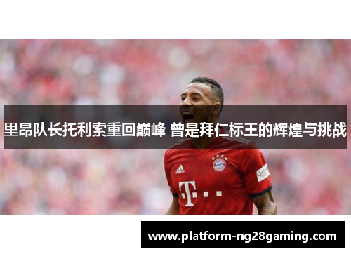 里昂队长托利索重回巅峰 曾是拜仁标王的辉煌与挑战