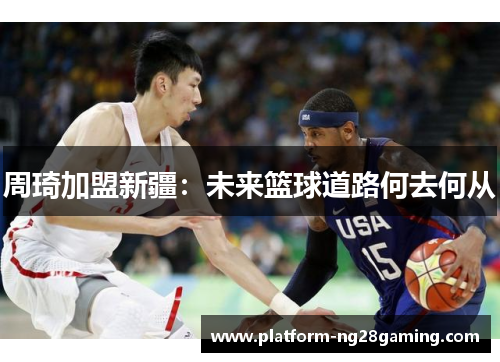 周琦加盟新疆：未来篮球道路何去何从