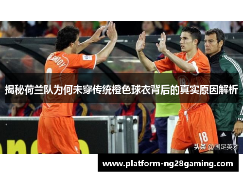 揭秘荷兰队为何未穿传统橙色球衣背后的真实原因解析