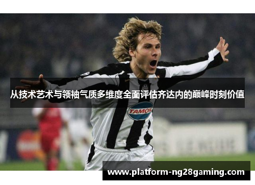 从技术艺术与领袖气质多维度全面评估齐达内的巅峰时刻价值