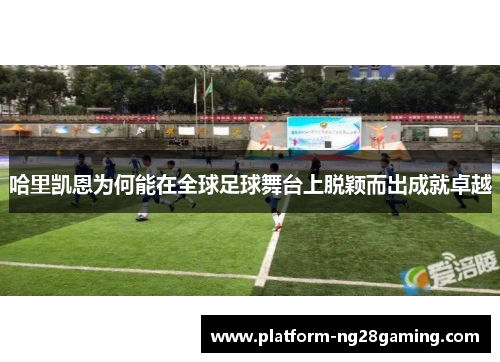 哈里凯恩为何能在全球足球舞台上脱颖而出成就卓越