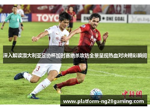 深入解读澳大利亚足协杯加时赛绝杀攻防全景呈现热血对决精彩瞬间