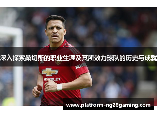 深入探索桑切斯的职业生涯及其所效力球队的历史与成就