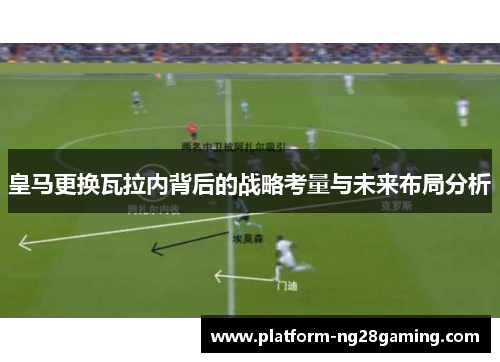 皇马更换瓦拉内背后的战略考量与未来布局分析