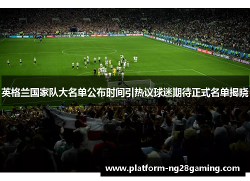 英格兰国家队大名单公布时间引热议球迷期待正式名单揭晓