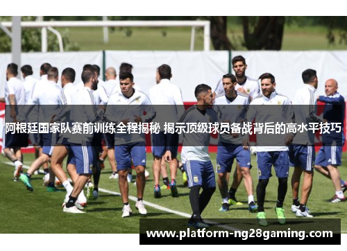 阿根廷国家队赛前训练全程揭秘 揭示顶级球员备战背后的高水平技巧