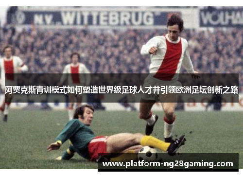 阿贾克斯青训模式如何塑造世界级足球人才并引领欧洲足坛创新之路 阿贾克斯青训模式如何塑造世界级足球人才并引领欧洲足坛创新之路