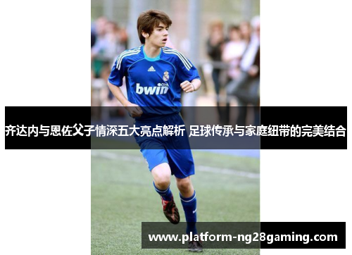 齐达内与恩佐父子情深五大亮点解析 足球传承与家庭纽带的完美结合