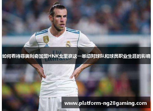 如何看待菲奥利奇加盟HNK戈里察这一举动对球队和球员职业生涯的影响