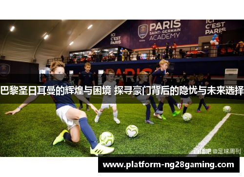巴黎圣日耳曼的辉煌与困境 探寻豪门背后的隐忧与未来选择