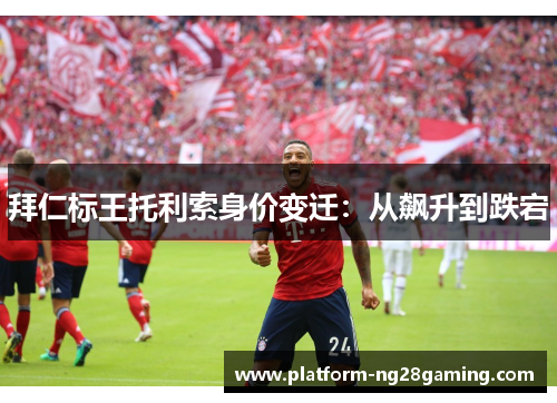 拜仁标王托利索身价变迁：从飙升到跌宕