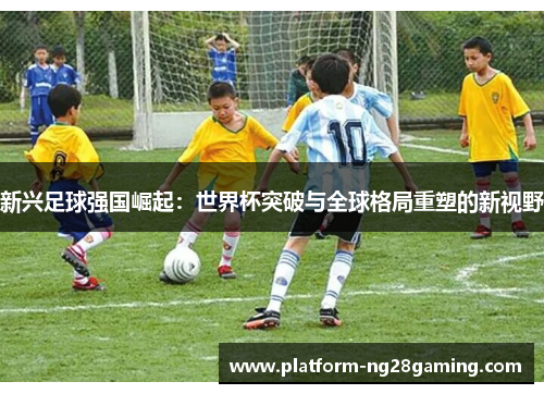 新兴足球强国崛起:世界杯突破与全球格局重塑的新视野 新兴足球强国崛起:世界杯突破与全球格局重塑的新视野