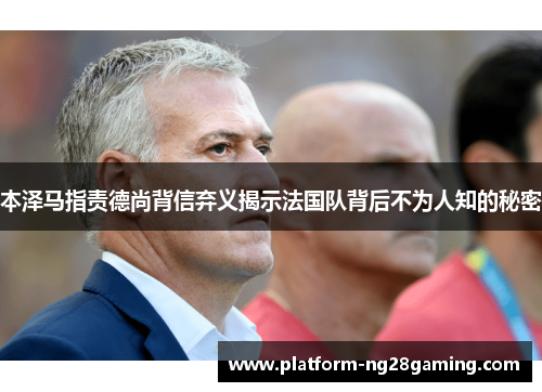 本泽马指责德尚背信弃义揭示法国队背后不为人知的秘密 本泽马指责德尚背信弃义揭示法国队背后不为人知的秘密