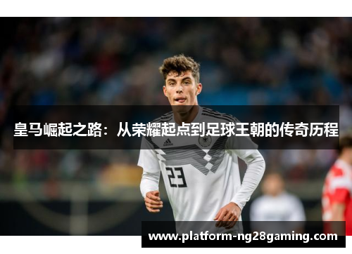 皇马崛起之路：从荣耀起点到足球王朝的传奇历程