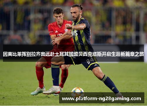 因莫比莱挥别拉齐奥远赴土耳其加盟贝西克塔斯开启生涯新篇章之旅 因莫比莱挥别拉齐奥远赴土耳其加盟贝西克塔斯开启生涯新篇章之旅