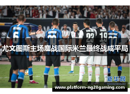 尤文图斯主场鏖战国际米兰最终战成平局 尤文图斯主场鏖战国际米兰最终战成平局
