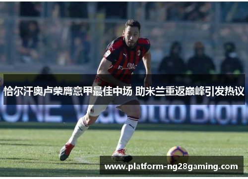 恰尔汗奥卢荣膺意甲最佳中场 助米兰重返巅峰引发热议