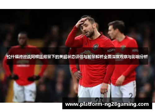 拉什福德迎战阿根廷背景下的英超状态评估与前景解析全面深度观察与影响分析