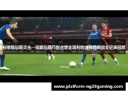 柯蒂斯琼斯灵光一现脚后跟巧射点燃全场利物浦神奇瞬间全记录回放
