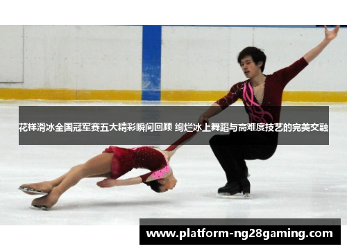 花样滑冰全国冠军赛五大精彩瞬间回顾 绚烂冰上舞蹈与高难度技艺的完美交融