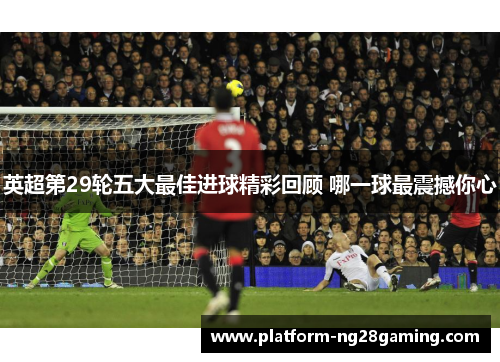 英超第29轮五大最佳进球精彩回顾 哪一球最震撼你心