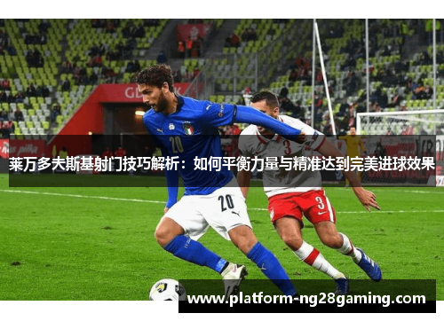 莱万多夫斯基射门技巧解析：如何平衡力量与精准达到完美进球效果