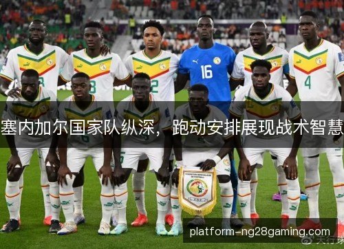 塞内加尔国家队纵深,跑动安排展现战术智慧 塞内加尔国家队纵深,跑动安排展现战术智慧